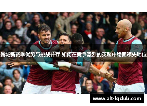 曼城新赛季优势与挑战并存 如何在竞争激烈的英超中稳固领先地位