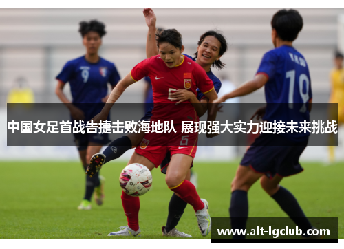 中国女足首战告捷击败海地队 展现强大实力迎接未来挑战
