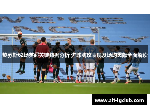 热苏斯62场英超关键数据分析 进球助攻表现及场均贡献全面解读