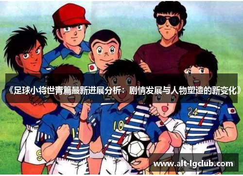《足球小将世青篇最新进展分析：剧情发展与人物塑造的新变化》