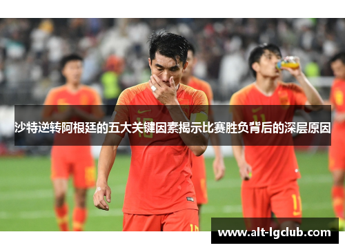 沙特逆转阿根廷的五大关键因素揭示比赛胜负背后的深层原因