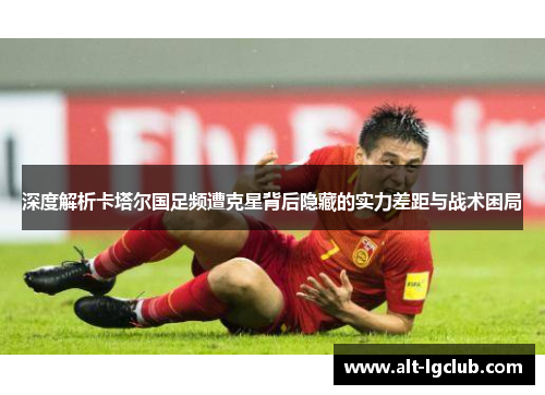 深度解析卡塔尔国足频遭克星背后隐藏的实力差距与战术困局