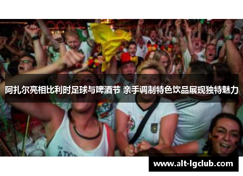 阿扎尔亮相比利时足球与啤酒节 亲手调制特色饮品展现独特魅力