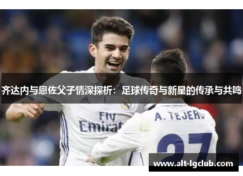 齐达内与恩佐父子情深探析：足球传奇与新星的传承与共鸣