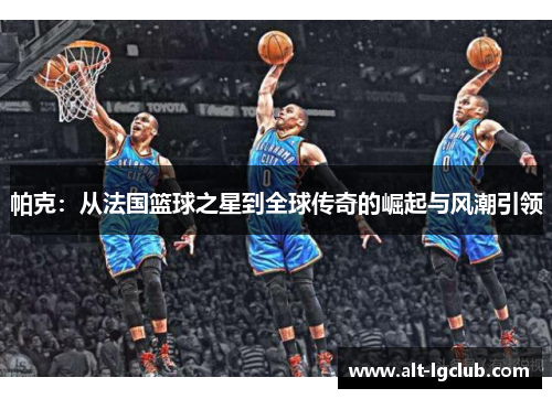帕克：从法国篮球之星到全球传奇的崛起与风潮引领