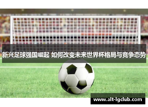 新兴足球强国崛起 如何改变未来世界杯格局与竞争态势