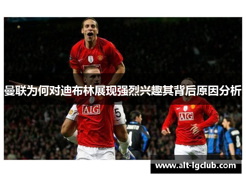 曼联为何对迪布林展现强烈兴趣其背后原因分析