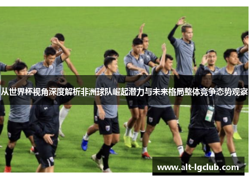 从世界杯视角深度解析非洲球队崛起潜力与未来格局整体竞争态势观察
