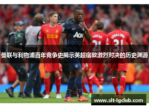 曼联与利物浦百年竞争史揭示英超宿敌激烈对决的历史渊源