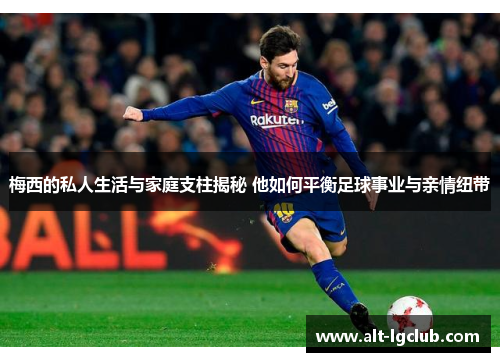 梅西的私人生活与家庭支柱揭秘 他如何平衡足球事业与亲情纽带