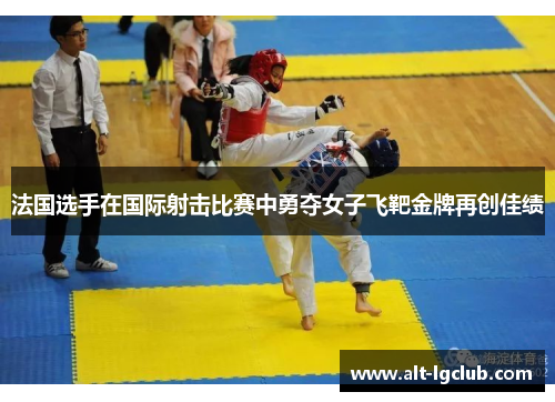 法国选手在国际射击比赛中勇夺女子飞靶金牌再创佳绩