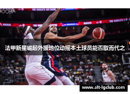 法甲新星崛起外援地位动摇本土球员能否取而代之