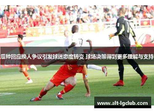 瓜帅回应换人争议引发球迷态度转变 球场决策得到更多理解与支持