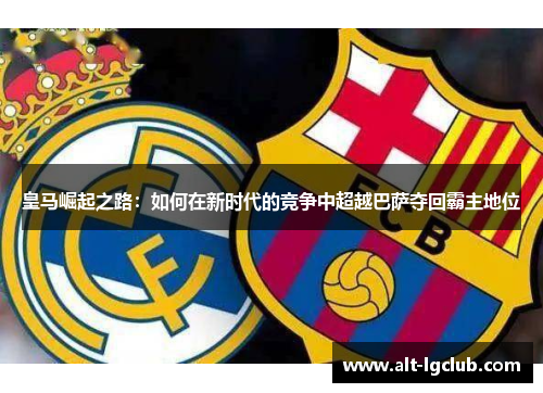 皇马崛起之路：如何在新时代的竞争中超越巴萨夺回霸主地位